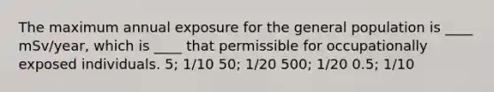 The maximum annual exposure for the general population is ____ mSv/year, which is ____ that permissible for occupationally exposed individuals. 5; 1/10 50; 1/20 500; 1/20 0.5; 1/10