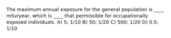 The maximum annual exposure for the general population is ____ mSv/year, which is ____ that permissible for occupationally exposed individuals. A) 5; 1/10 B) 50; 1/20 C) 500; 1/20 D) 0.5; 1/10