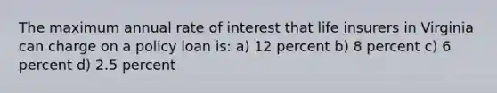 The maximum annual rate of interest that life insurers in Virginia can charge on a policy loan is: a) 12 percent b) 8 percent c) 6 percent d) 2.5 percent