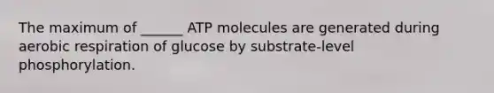 The maximum of ______ ATP molecules are generated during aerobic respiration of glucose by substrate-level phosphorylation.