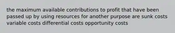 the maximum available contributions to profit that have been passed up by using resources for another purpose are sunk costs variable costs differential costs opportunity costs