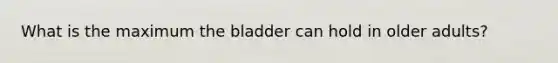 What is the maximum the bladder can hold in older adults?