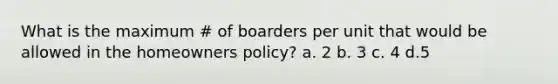 What is the maximum # of boarders per unit that would be allowed in the homeowners policy? a. 2 b. 3 c. 4 d.5