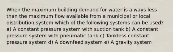 When the maximum building demand for water is always less than the maximum flow available from a municipal or local distribution system which of the following systems can be used? a) A constant pressure system with suction tank b) A constant pressure system with pneumatic tank c) Tankless constant pressure system d) A downfeed system e) A gravity system