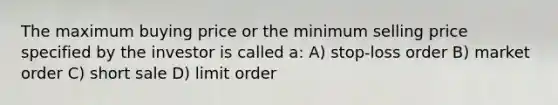 The maximum buying price or the minimum selling price specified by the investor is called a: A) stop-loss order B) market order C) short sale D) limit order