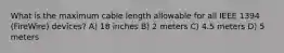 What is the maximum cable length allowable for all IEEE 1394 (FireWire) devices? A) 18 inches B) 2 meters C) 4.5 meters D) 5 meters