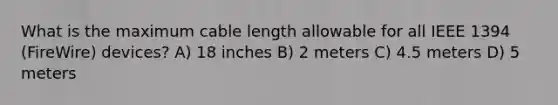 What is the maximum cable length allowable for all IEEE 1394 (FireWire) devices? A) 18 inches B) 2 meters C) 4.5 meters D) 5 meters