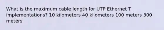 What is the maximum cable length for UTP Ethernet T implementations? 10 kilometers 40 kilometers 100 meters 300 meters