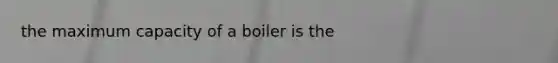 the maximum capacity of a boiler is the