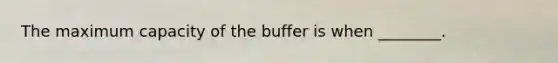 The maximum capacity of the buffer is when ________.