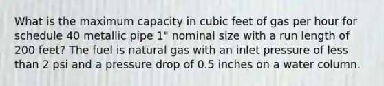 What is the maximum capacity in cubic feet of gas per hour for schedule 40 metallic pipe 1" nominal size with a run length of 200 feet? The fuel is natural gas with an inlet pressure of less than 2 psi and a pressure drop of 0.5 inches on a water column.