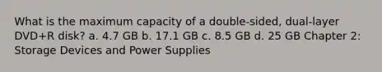 What is the maximum capacity of a double-sided, dual-layer DVD+R disk? a. 4.7 GB b. 17.1 GB c. 8.5 GB d. 25 GB Chapter 2: Storage Devices and Power Supplies