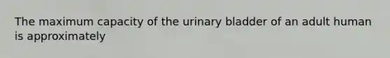 The maximum capacity of the <a href='https://www.questionai.com/knowledge/kb9SdfFdD9-urinary-bladder' class='anchor-knowledge'>urinary bladder</a> of an adult human is approximately