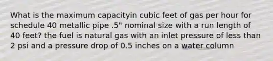 What is the maximum capacityin cubic feet of gas per hour for schedule 40 metallic pipe .5" nominal size with a run length of 40 feet? the fuel is natural gas with an inlet pressure of less than 2 psi and a pressure drop of 0.5 inches on a water column