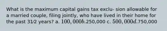 What is the maximum capital gains tax exclu- sion allowable for a married couple, filing jointly, who have lived in their home for the past 31⁄2 years? a. 100,000 b.250,000 c. 500,000 d.750,000