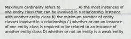 Maximum cardinality refers to ________. A) the most instances of one entity class that can be involved in a relationship instance with another entity class B) the minimum number of entity classes involved in a relationship C) whether or not an instance of one entity class is required to be related to an instance of another entity class D) whether or not an entity is a weak entity