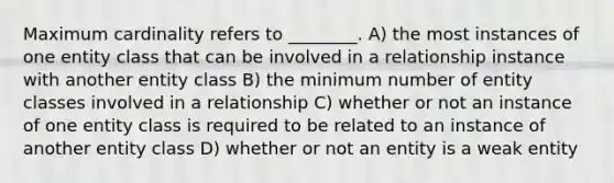 Maximum cardinality refers to ________. A) the most instances of one entity class that can be involved in a relationship instance with another entity class B) the minimum number of entity classes involved in a relationship C) whether or not an instance of one entity class is required to be related to an instance of another entity class D) whether or not an entity is a weak entity