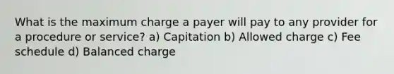 What is the maximum charge a payer will pay to any provider for a procedure or service? a) Capitation b) Allowed charge c) Fee schedule d) Balanced charge