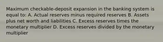 Maximum checkable-deposit expansion in the banking system is equal to: A. Actual reserves minus required reserves B. Assets plus net worth and liabilities C. Excess reserves times the monetary multiplier D. Excess reserves divided by the monetary multiplier