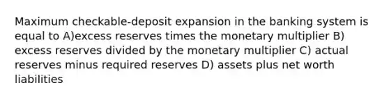 Maximum checkable-deposit expansion in the banking system is equal to A)excess reserves times the monetary multiplier B) excess reserves divided by the monetary multiplier C) actual reserves minus required reserves D) assets plus net worth liabilities