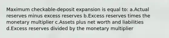 Maximum checkable-deposit expansion is equal to: a.Actual reserves minus excess reserves b.Excess reserves times the monetary multiplier c.Assets plus net worth and liabilities d.Excess reserves divided by the monetary multiplier