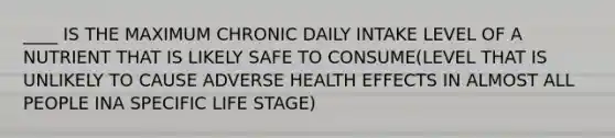 ____ IS THE MAXIMUM CHRONIC DAILY INTAKE LEVEL OF A NUTRIENT THAT IS LIKELY SAFE TO CONSUME(LEVEL THAT IS UNLIKELY TO CAUSE ADVERSE HEALTH EFFECTS IN ALMOST ALL PEOPLE INA SPECIFIC LIFE STAGE)