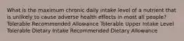 What is the maximum chronic daily intake level of a nutrient that is unlikely to cause adverse health effects in most all people? Tolerable Recommended Allowance Tolerable Upper Intake Level Tolerable Dietary Intake Recommended Dietary Allowance