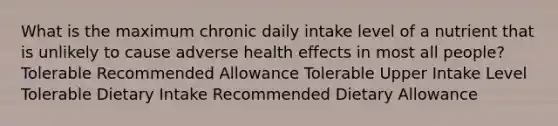 What is the maximum chronic daily intake level of a nutrient that is unlikely to cause adverse health effects in most all people? Tolerable Recommended Allowance Tolerable Upper Intake Level Tolerable Dietary Intake Recommended Dietary Allowance