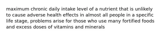 maximum chronic daily intake level of a nutrient that is unlikely to cause adverse health effects in almost all people in a specific life stage, problems arise for those who use many fortified foods and excess doses of vitamins and minerals