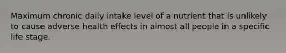 Maximum chronic daily intake level of a nutrient that is unlikely to cause adverse health effects in almost all people in a speciﬁc life stage.