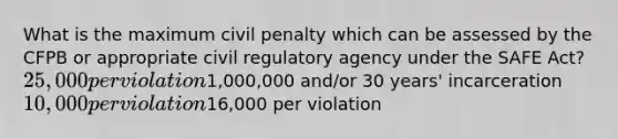 What is the maximum civil penalty which can be assessed by the CFPB or appropriate civil regulatory agency under the SAFE Act? 25,000 per violation1,000,000 and/or 30 years' incarceration 10,000 per violation16,000 per violation