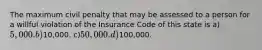 The maximum civil penalty that may be assessed to a person for a willful violation of the Insurance Code of this state is a)5,000. b)10,000. c)50,000. d)100,000.