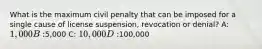 What is the maximum civil penalty that can be imposed for a single cause of license suspension, revocation or denial? A: 1,000 B:5,000 C: 10,000 D:100,000