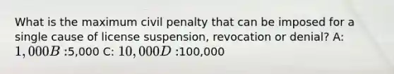 What is the maximum civil penalty that can be imposed for a single cause of license suspension, revocation or denial? A: 1,000 B:5,000 C: 10,000 D:100,000