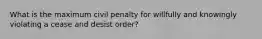 What is the maximum civil penalty for willfully and knowingly violating a cease and desist order?