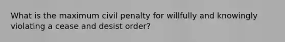 What is the maximum civil penalty for willfully and knowingly violating a cease and desist order?