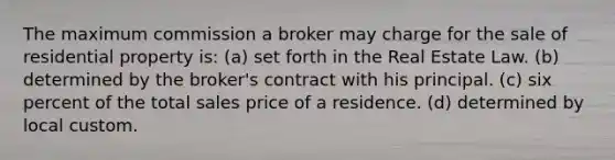 The maximum commission a broker may charge for the sale of residential property is: (a) set forth in the Real Estate Law. (b) determined by the broker's contract with his principal. (c) six percent of the total sales price of a residence. (d) determined by local custom.