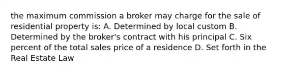 the maximum commission a broker may charge for the sale of residential property is: A. Determined by local custom B. Determined by the broker's contract with his principal C. Six percent of the total sales price of a residence D. Set forth in the Real Estate Law