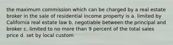 the maximum commission which can be charged by a real estate broker in the sale of residential income property is a. limited by California real estate law b. negotiable between the principal and broker c. limited to no more than 9 percent of the total sales price d. set by local custom