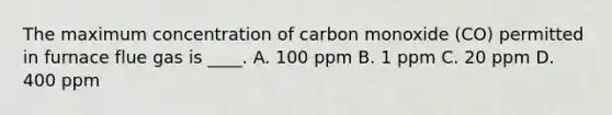 The maximum concentration of carbon monoxide (CO) permitted in furnace flue gas is ____. A. 100 ppm B. 1 ppm C. 20 ppm D. 400 ppm