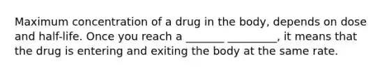 Maximum concentration of a drug in the body, depends on dose and half-life. Once you reach a _______ _________, it means that the drug is entering and exiting the body at the same rate.