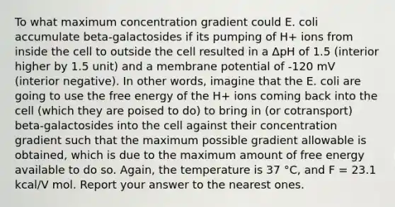 To what maximum concentration gradient could E. coli accumulate beta-galactosides if its pumping of H+ ions from inside the cell to outside the cell resulted in a ΔpH of 1.5 (interior higher by 1.5 unit) and a membrane potential of -120 mV (interior negative). In other words, imagine that the E. coli are going to use the free energy of the H+ ions coming back into the cell (which they are poised to do) to bring in (or cotransport) beta-galactosides into the cell against their concentration gradient such that the maximum possible gradient allowable is obtained, which is due to the maximum amount of free energy available to do so. Again, the temperature is 37 °C, and F = 23.1 kcal/V mol. Report your answer to the nearest ones.