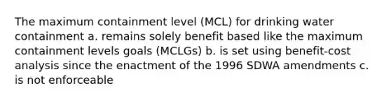 The maximum containment level (MCL) for drinking water containment a. remains solely benefit based like the maximum containment levels goals (MCLGs) b. is set using benefit-cost analysis since the enactment of the 1996 SDWA amendments c. is not enforceable