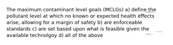 The maximum contaminant level goals (MCLGs) a) define the pollutant level at which no known or expected health effects arise, allowing for a margin of safety b) are enforceable standards c) are set based upon what is feasible given the available technolgoy d) all of the above