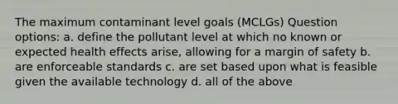 The maximum contaminant level goals (MCLGs) Question options: a. define the pollutant level at which no known or expected health effects arise, allowing for a margin of safety b. are enforceable standards c. are set based upon what is feasible given the available technology d. all of the above