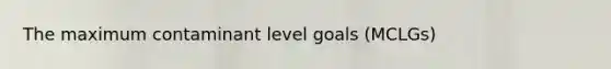 The maximum contaminant level goals (MCLGs)