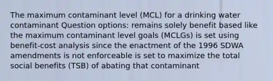 The maximum contaminant level (MCL) for a drinking water contaminant Question options: remains solely benefit based like the maximum contaminant level goals (MCLGs) is set using benefit-cost analysis since the enactment of the 1996 SDWA amendments is not enforceable is set to maximize the total social benefits (TSB) of abating that contaminant