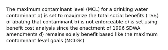 The maximum contaminant level (MCL) for a drinking water contaminant a) is set to maximize the total social benefits (TSB) of abating that contaminant b) is not enforceable c) is set using benefit cost analysis since the enactment of 1996 SDWA amendments d) remains solely benefit based like the maximum contaminant level goals (MCLGs)