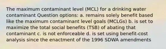 The maximum contaminant level (MCL) for a drinking water contaminant Question options: a. remains solely benefit based like the maximum contaminant level goals (MCLGs) b. is set to maximize the total social benefits (TSB) of abating that contaminant c. is not enforceable d. is set using benefit-cost analysis since the enactment of the 1996 SDWA amendments