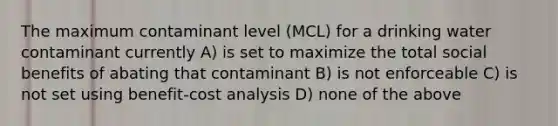 The maximum contaminant level (MCL) for a drinking water contaminant currently A) is set to maximize the total social benefits of abating that contaminant B) is not enforceable C) is not set using benefit-cost analysis D) none of the above